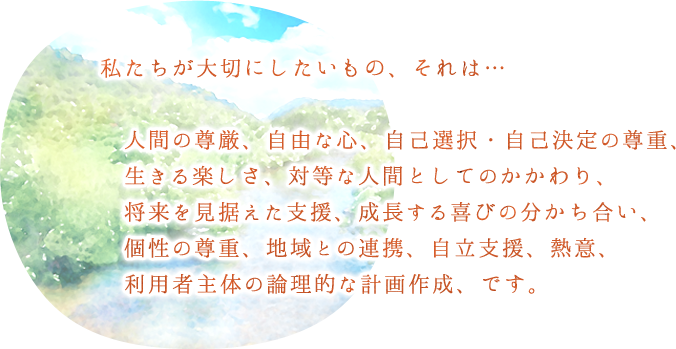 私たちが大切にしたいもの、それは…人間の尊厳、自由な心、自己選択・自己決定の尊重、生きる楽しさ、対等な人間としてのかかわり、将来を見据えた支援、成長する喜びの分かち合い、個性の尊重、地域との連携、自立支援、熱意、利用者主体の論理的な計画作成、です。